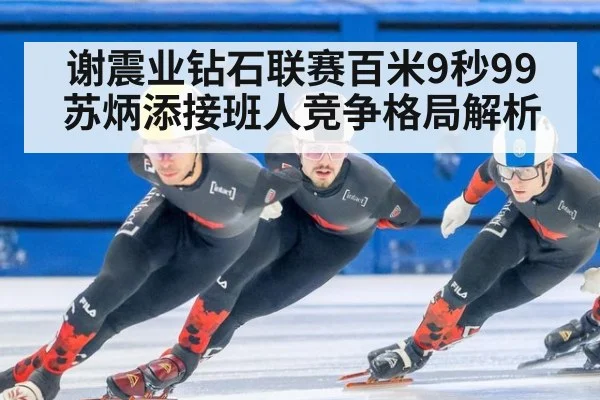 谢震业钻石联赛百米9秒99 苏炳添接班人竞争格局解析（jiuyouhui）