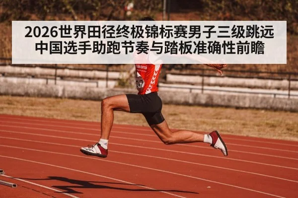 2026世界田径终极锦标赛男子三级跳远中国选手助跑节奏与踏板准确性前瞻（jiuyouhui）